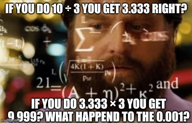 Trying to calculate how much sleep I can get | IF YOU DO 10 ÷ 3 YOU GET 3.333 RIGHT? IF YOU DO 3.333 × 3 YOU GET 9.999? WHAT HAPPEND TO THE 0.001? | image tagged in trying to calculate how much sleep i can get | made w/ Imgflip meme maker