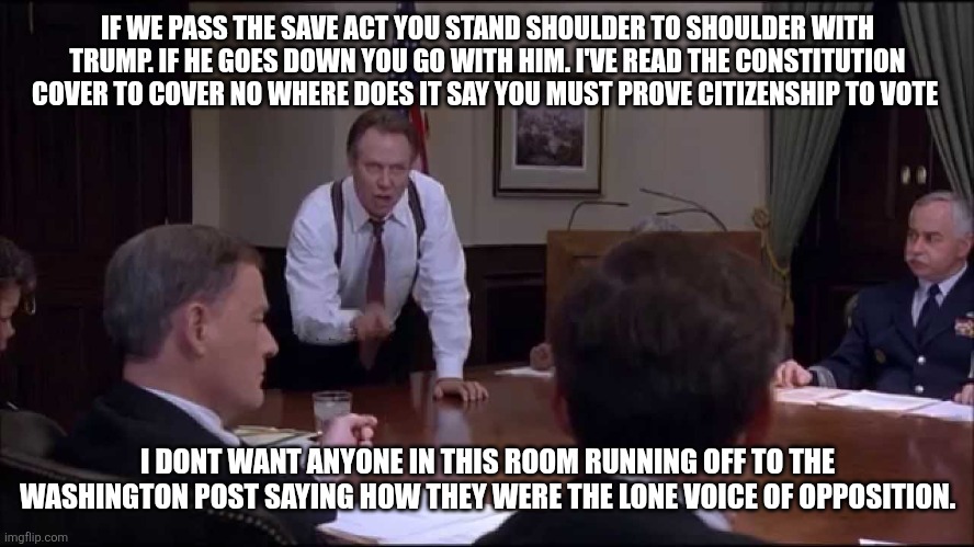 IF WE PASS THE SAVE ACT YOU STAND SHOULDER TO SHOULDER WITH TRUMP. IF HE GOES DOWN YOU GO WITH HIM. I'VE READ THE CONSTITUTION COVER TO COVER NO WHERE DOES IT SAY YOU MUST PROVE CITIZENSHIP TO VOTE; I DONT WANT ANYONE IN THIS ROOM RUNNING OFF TO THE WASHINGTON POST SAYING HOW THEY WERE THE LONE VOICE OF OPPOSITION. | made w/ Imgflip meme maker