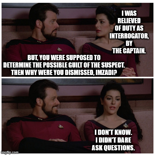 0_0 Detective Deanna | I WAS RELIEVED OF DUTY AS INTERROGATOR, BY THE CAPTAIN. BUT, YOU WERE SUPPOSED TO DETERMINE THE POSSIBLE GUILT OF THE SUSPECT.
THEN WHY WERE YOU DISMISSED, IMZADI? I DON'T KNOW.
I DIDN'T DARE ASK QUESTIONS. | image tagged in troi and riker bad pun,star trek,dad joke | made w/ Imgflip meme maker