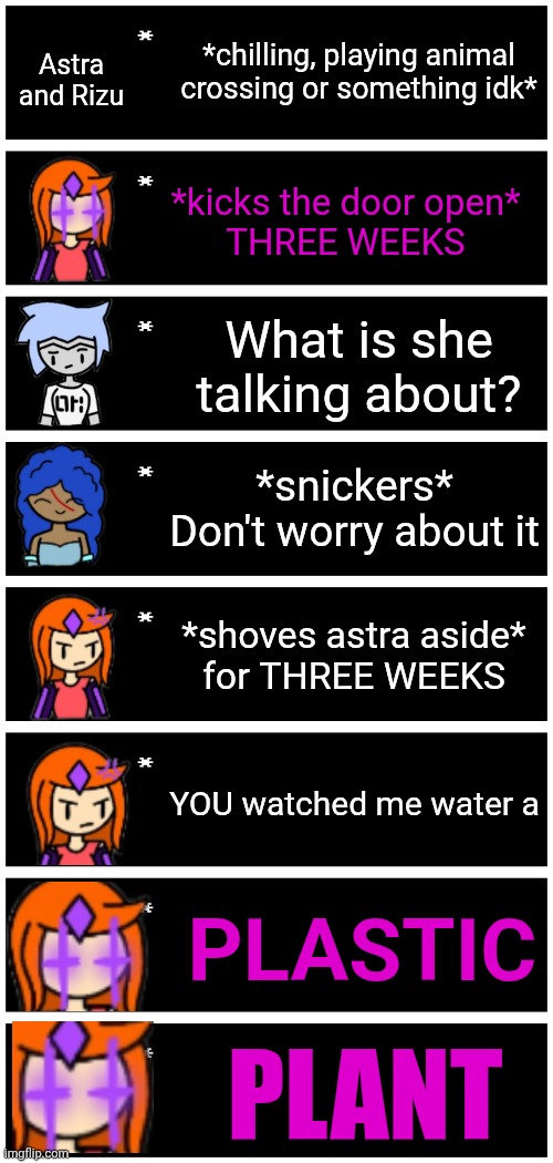The plastic plant incident (based on a yt video, link in comments when I find it again) | *chilling, playing animal crossing or something idk*; Astra and Rizu; *kicks the door open*
THREE WEEKS; What is she talking about? *snickers* Don't worry about it; *shoves astra aside*
for THREE WEEKS; YOU watched me water a; PLASTIC; PLANT | image tagged in 4 undertale textboxes | made w/ Imgflip meme maker
