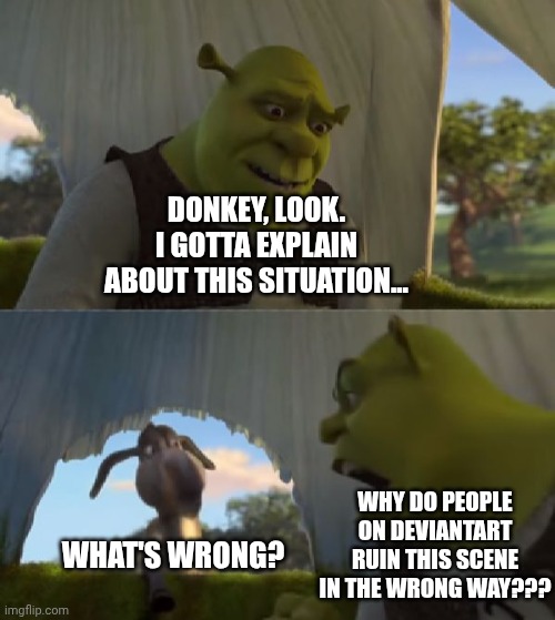 The Problem with the 5 Minutes Meme on DeviantArt | DONKEY, LOOK. I GOTTA EXPLAIN ABOUT THIS SITUATION... WHAT'S WRONG? WHY DO PEOPLE ON DEVIANTART RUIN THIS SCENE IN THE WRONG WAY??? | image tagged in could you not ___ for 5 minutes,shrek,big problem,dreamworks,deviantart,why are you reading the tags | made w/ Imgflip meme maker