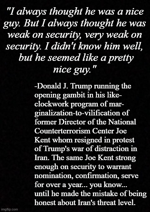 I come not to praise Joe Kent, but to illuminate how even an evil ---- such as himself has limits to the depths he'll sink. | "I always thought he was a nice
guy. But I always thought he was
weak on security, very weak on
security. I didn't know him well,
 but he seemed like a pretty
nice guy."; -Donald J. Trump running the
opening gambit in his like-
clockwork program of mar-
ginalization-to-vilification of
former Director of the National
Counterterrorism Center Joe
Kent whom resigned in protest
of Trump's war of distraction in
Iran. The same Joe Kent strong
enough on security to warrant
nomination, confirmation, serve
for over a year... you know...
until he made the mistake of being
honest about Iran's threat level. | image tagged in trump unfit unqualified dangerous,lying,wannabe,dictator | made w/ Imgflip meme maker