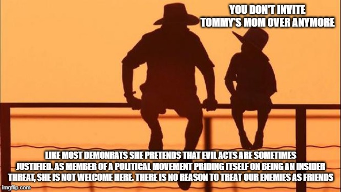 Cowboy wisdom, demonrats are insider threats | YOU DON'T INVITE TOMMY'S MOM OVER ANYMORE; LIKE MOST DEMONRATS SHE PRETENDS THAT EVIL ACTS ARE SOMETIMES JUSTIFIED. AS MEMBER OF A POLITICAL MOVEMENT PRIDING ITSELF ON BEING AN INSIDER THREAT, SHE IS NOT WELCOME HERE. THERE IS NO REASON TO TREAT OUR ENEMIES AS FRIENDS | image tagged in cowboy father and son,cowboy wisdom,insider threat,toxic leftists,know them,democrat war on america | made w/ Imgflip meme maker