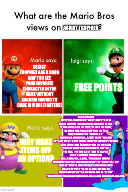 the Waa depression | ASSIST TROPHIES; ASSIST TROPHIES ARE A GOOD WAY TOO SEE YOUR FAVORITE CHARACTER IN THE GAME WITHOUT SAKURAI HAVING TO CODE IN MORE FIGHTERS! FREE POINTS; WELL I’VE HEARD THERE WAS A SNEAKY GENT WHO YEARNED TO BE IN SMASH ULTIMATE THEN LEARNED HE WOULDN’T BE ABLE TO WAAA WHO MADE THE CUT? THE NERD, THE PRUDE, THE NEVER-WAS, THE ALWAYS-NUDE THE ONES WHO’D NEVER UTTER “WALLELUJAH.”
WALLELUJAH, WALLELUJAH… ASSIST TROPHY WALUIGI
BUT BABY, I’VE BEEN HERE BEFORE YOU OPTED FOR THE PTEROSAUR SOME SQUID THING SHOWED UP AND THE FANS SAID “BOOYAH!” I SAID “AN ECHO WOULD BE FINE” BUT YOU SAID, “TOO BAD! DAISY TIME!” IT’S A COLD AND IT’S A BROKEN WALLELUJAH!
WALLELUJAH, WALLELUJAH… WALLELUJAH, WALUIGI
NOW MAYBE I’D BE WAY TOO STRONG I’D TOP THE TIER LISTS ALL DAY LONG BUT EVEN SO, WHO THE HECK ASKED FOR PICHU!? WAAA WHY WON’T YOU LET ME MAKE MY CASE TO PUNCH SOME MASCOTS IN THE FACE? AHH, GO “ASSIST” YOURSELF! BAH! WALLELUJAH! WALLELUJAH, WALLELUJAH WALLELUJAH. WALUIGI... WHY MAKE ITEMS OFF AN OPTION? | image tagged in mario broz misc views | made w/ Imgflip meme maker