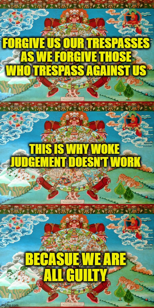 WOKE judgment is immoral | FORGIVE US OUR TRESPASSES
AS WE FORGIVE THOSE
WHO TRESPASS AGAINST US; THIS IS WHY WOKE 
JUDGEMENT DOESN'T WORK; BECASUE WE ARE
ALL GUILTY | image tagged in woke | made w/ Imgflip meme maker