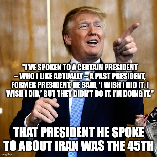 Self-praise or dementia? | "I’VE SPOKEN TO A CERTAIN PRESIDENT – WHO I LIKE ACTUALLY – A PAST PRESIDENT, FORMER PRESIDENT. HE SAID, ‘I WISH I DID IT. I WISH I DID,’ BUT THEY DIDN’T DO IT. I’M DOING IT."; THAT PRESIDENT HE SPOKE TO ABOUT IRAN WAS THE 45TH | image tagged in donal trump birthday,donald trump,trump unfit unqualified dangerous,dementia,impeach trump | made w/ Imgflip meme maker