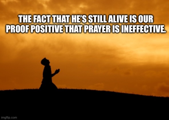 GOP shits on military service | THE FACT THAT HE’S STILL ALIVE IS OUR PROOF POSITIVE THAT PRAYER IS INEFFECTIVE. | image tagged in prayer | made w/ Imgflip meme maker