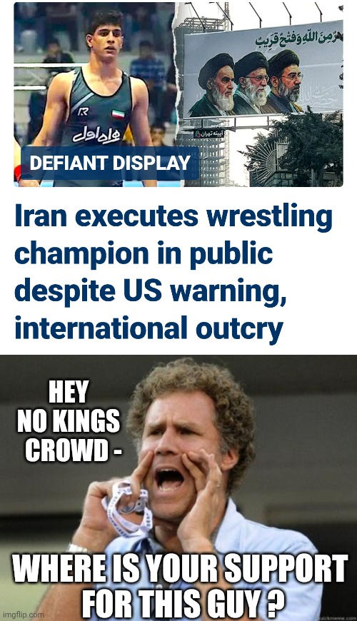 Iran King Mullah kills a wrestler | HEY
NO KINGS
  CROWD -; WHERE IS YOUR SUPPORT 
FOR THIS GUY ? | image tagged in yelling,leftists,democratic socialism,liberals,iran,kings | made w/ Imgflip meme maker