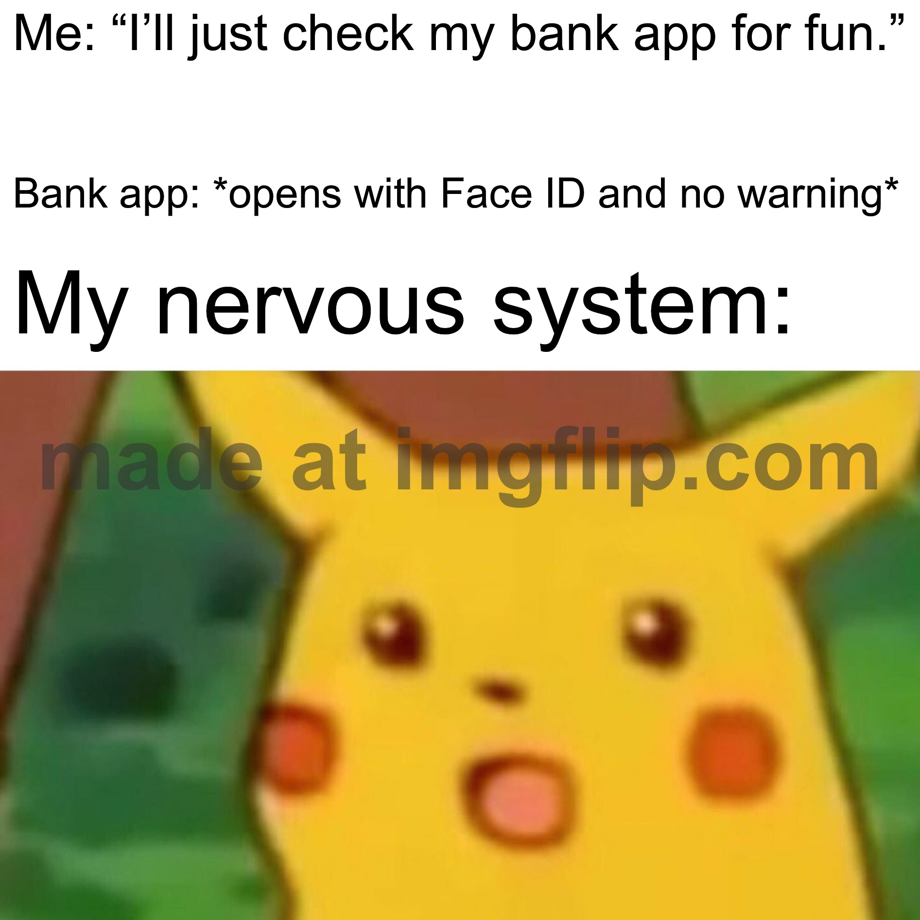 Me: “I’ll just check my bank app for fun.”; Bank app: *opens with Face ID and no warning*; My nervous system: | Me: “I’ll just check my bank app for fun.”; Bank app: *opens with Face ID and no warning*; My nervous system: | image tagged in memes,surprised pikachu,nervous,bank,face,warning | made w/ Imgflip meme maker