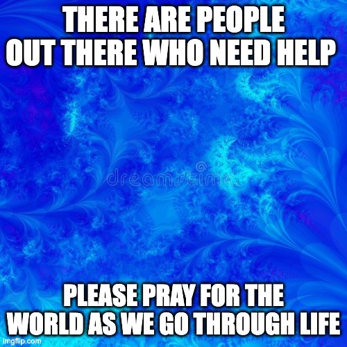 people need it more than you think | THERE ARE PEOPLE OUT THERE WHO NEED HELP; PLEASE PRAY FOR THE WORLD AS WE GO THROUGH LIFE | image tagged in blue background,hope,jesus | made w/ Imgflip meme maker