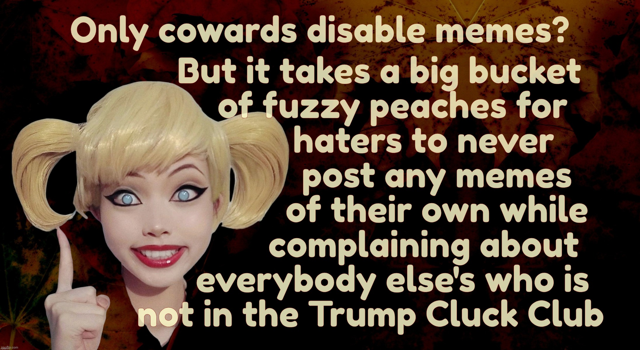 Trumpers who rarely post memes complaining about those who disable comments because they don't want to waste time with trolls | Only cowards disable memes? But it takes a big bucket
     of fuzzy peaches for
             haters to never 
                post any memes 
               of their own while
            complaining about
     everybody else's who is
not in the Trump Cluck Club | image tagged in harley quinn,disabled comments,i don't,but some do,it's their prerogative,move on if you don't like it | made w/ Imgflip meme maker