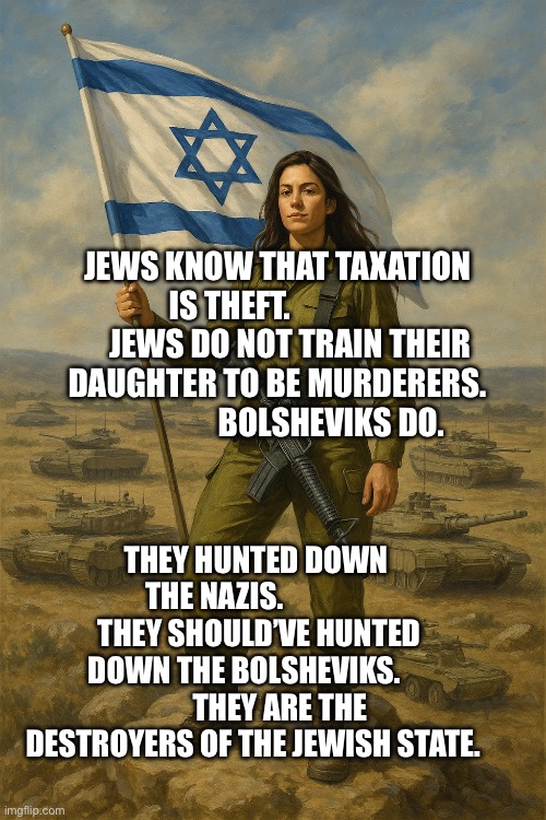IDF On Top | JEWS KNOW THAT TAXATION IS THEFT.                    JEWS DO NOT TRAIN THEIR DAUGHTER TO BE MURDERERS.                   BOLSHEVIKS DO. THEY HUNTED DOWN THE NAZIS.                THEY SHOULD’VE HUNTED DOWN THE BOLSHEVIKS.             THEY ARE THE DESTROYERS OF THE JEWISH STATE. | image tagged in idf on top | made w/ Imgflip meme maker