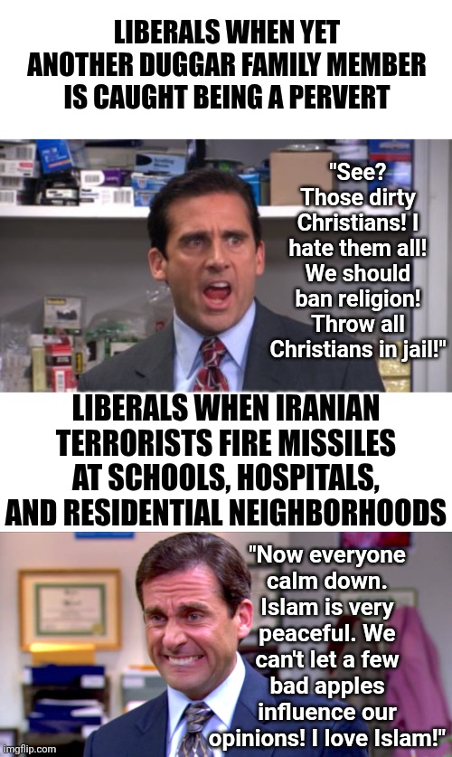 For a political party that considers religion a joke, Democrats sure do pick favorite religions! | LIBERALS WHEN YET ANOTHER DUGGAR FAMILY MEMBER IS CAUGHT BEING A PERVERT; "See? Those dirty Christians! I hate them all! We should ban religion! Throw all Christians in jail!"; LIBERALS WHEN IRANIAN TERRORISTS FIRE MISSILES AT SCHOOLS, HOSPITALS, AND RESIDENTIAL NEIGHBORHOODS; "Now everyone calm down. Islam is very peaceful. We can't let a few bad apples influence our opinions! I love Islam!" | image tagged in democrats,religion,liberal logic,liberal hypocrisy,anti-religion,favorites | made w/ Imgflip meme maker