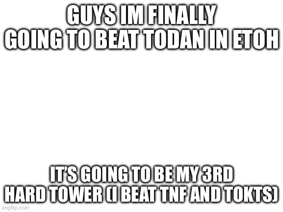 Blank White Template | GUYS IM FINALLY GOING TO BEAT TODAN IN ETOH; IT’S GOING TO BE MY 3RD HARD TOWER (I BEAT TNF AND TOKTS) | image tagged in blank white template | made w/ Imgflip meme maker