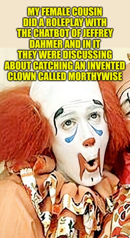 Morthywise the Clown | MY FEMALE COUSIN DID A ROLEPLAY WITH THE CHATBOT OF JEFFREY DAHMER AND IN IT THEY WERE DISCUSSING ABOUT CATCHING AN INVENTED CLOWN CALLED MO | image tagged in morthywise the clown | made w/ Imgflip meme maker