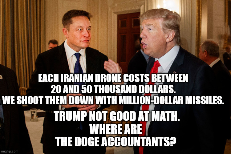 Trump draining the treasury so his big oil buddies can reap giant profits. How are your gas prices? | EACH IRANIAN DRONE COSTS BETWEEN 20 AND 50 THOUSAND DOLLARS.
WE SHOOT THEM DOWN WITH MILLION-DOLLAR MISSILES. TRUMP NOT GOOD AT MATH.
WHERE ARE THE DOGE ACCOUNTANTS? | image tagged in doge is a fraud,trump intentionally raising gas prices,trump in bed with big oil,maga idiots support grifter trump | made w/ Imgflip meme maker