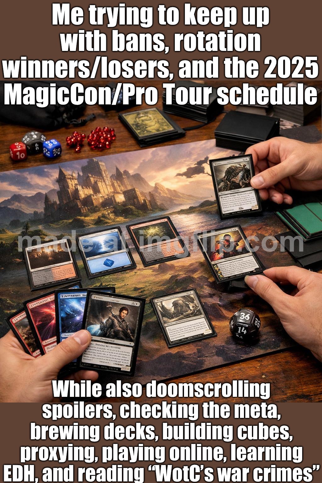 Me trying to keep up with Standard after rotation + new spoilers | Me trying to keep up with bans, rotation winners/losers, and the 2025 MagicCon/Pro Tour schedule; While also doomscrolling spoilers, checking the meta, brewing decks, building cubes, proxying, playing online, learning EDH, and reading “WotC’s war crimes” | image tagged in magic the gathering,war criminal,gamers,ban,spoilers,magic | made w/ Imgflip meme maker