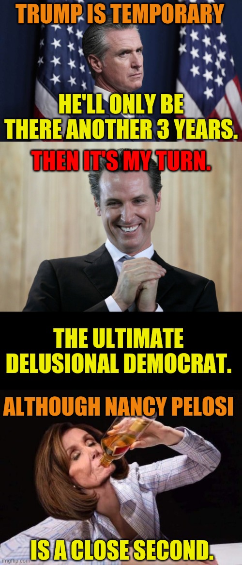 The Ultimate Delusional Democrat. Although.... | TRUMP IS TEMPORARY; HE'LL ONLY BE THERE ANOTHER 3 YEARS. THEN IT'S MY TURN. THE ULTIMATE DELUSIONAL DEMOCRAT. ALTHOUGH NANCY PELOSI; IS A CLOSE SECOND. | image tagged in scheming gavin newsom,nancy pelosi drinking booze,delusional,democrats,memes,politics | made w/ Imgflip meme maker