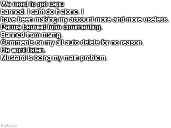 A message. | We need to get capu banned. I cant do it alone. I have been making my account more and more useless.
Perma banned from commenting.
Banned from msmg.
Comments on my alt auto delete for no reason.
He wont listen.
Mustard is being my main problem. | image tagged in message,i've won but at what cost | made w/ Imgflip meme maker