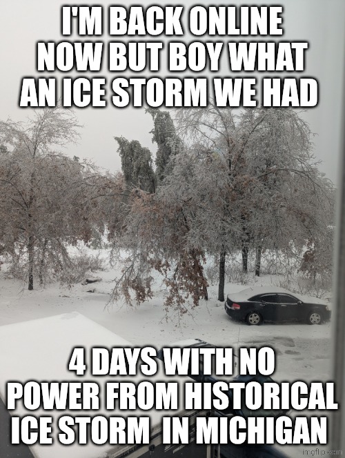 Historical ice storm crippled Michigan | I'M BACK ONLINE NOW BUT BOY WHAT AN ICE STORM WE HAD; 4 DAYS WITH NO POWER FROM HISTORICAL ICE STORM  IN MICHIGAN | image tagged in photo,ice age week | made w/ Imgflip meme maker