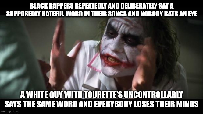 So much for freedom of speech... | BLACK RAPPERS REPEATEDLY AND DELIBERATELY SAY A SUPPOSEDLY HATEFUL WORD IN THEIR SONGS AND NOBODY BATS AN EYE; A WHITE GUY WITH TOURETTE'S UNCONTROLLABLY SAYS THE SAME WORD AND EVERYBODY LOSES THEIR MINDS | image tagged in memes,and everybody loses their minds | made w/ Imgflip meme maker