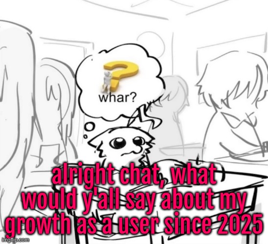 the ONE time I will post this kinda shit bc it's corny as fuck, I'm just bored and curious | alright chat, what would y'all say about my growth as a user since 2025 | image tagged in whar | made w/ Imgflip meme maker