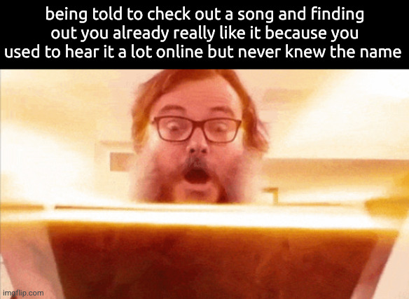 . | being told to check out a song and finding out you already really like it because you used to hear it a lot online but never knew the name | image tagged in jack black reading book | made w/ Imgflip meme maker