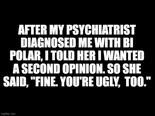 Ugly,  too | AFTER MY PSYCHIATRIST DIAGNOSED ME WITH BI POLAR, I TOLD HER I WANTED A SECOND OPINION. SO SHE SAID, "FINE. YOU'RE UGLY,  TOO." | image tagged in psychiatrist,bi polar,ugly | made w/ Imgflip meme maker
