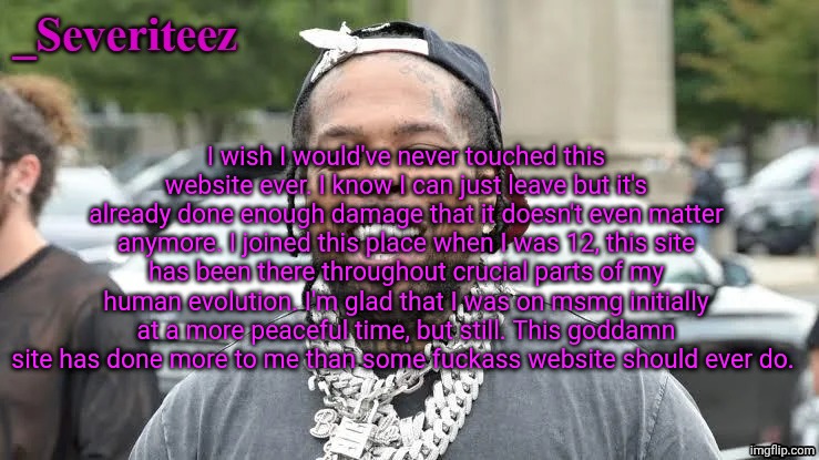 Severiteez Westside Funn announcement template | I wish I would've never touched this website ever. I know I can just leave but it's already done enough damage that it doesn't even matter anymore. I joined this place when I was 12, this site has been there throughout crucial parts of my human evolution. I'm glad that I was on msmg initially at a more peaceful time, but still. This goddamn site has done more to me than some fuckass website should ever do. | image tagged in severiteez westside funn announcement template | made w/ Imgflip meme maker