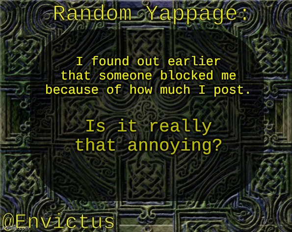 I don't really see what's annoying about it. I'm just shitposting like what msmg is for. | I found out earlier that someone blocked me because of how much I post. Is it really that annoying? | image tagged in envictus announcement temp | made w/ Imgflip meme maker