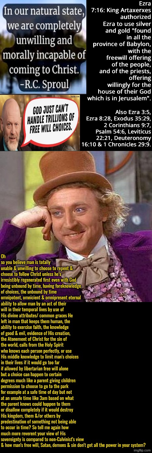 Whose The ones with the irreverent view & that limit God, Calvinists or non-Calvinists? | Ezra 7:16: King Artaxerxes authorized Ezra to use silver and gold "found in all the province of Babylon, with the freewill offering of the people, and of the priests, offering willingly for the house of their God which is in Jerusalem". Also Ezra 3:5, Ezra 8:28, Exodus 35:29, 2 Corinthians 9:7, Psalm 54:6, Leviticus 22:21, Deuteronomy 16:10 & 1 Chronicles 29:9. Oh so you believe man is totally unable & unwilling to choose to repent & choose to follow Christ unless he’s irresistibly regenerated first even with God being unbound by time, having foreknowledge of choices, the unbound by time omnipotent, omnicient & omnipresent eternal ability to allow man by an act of their will in their temporal lives by use of His divine attributes/ common graces He left in man that keeps them human, the ability to exercise faith, the knowledge of good & evil, evidence of His creation, the Atonement of Christ for the sin of the world, calls from the Holy Spirit who knows each person perfectly, or use His middle knowledge to limit man’s choices in their lives if it would go too far if allowed by libertarian free will alone but a choice can happen to certain degrees much like a parent giving children permission to choose to go to the park for example at a safe time of day but not at an unsafe time like 3am based on what the parent knows could happen to them or disallow completely if it would destroy His kingdom, them &/or others by predestination of something not being able to occur in time? So tell me again how much more reverent your view of His sovereignty is compared to non-Calvinist’s view & how man’s free will, Satan, demons & sin don’t get all the power in your system? | image tagged in creepy condescending wonka,calvinism,calvinist memes,reformed theology,anti calvinism,calvinism cheapens it | made w/ Imgflip meme maker