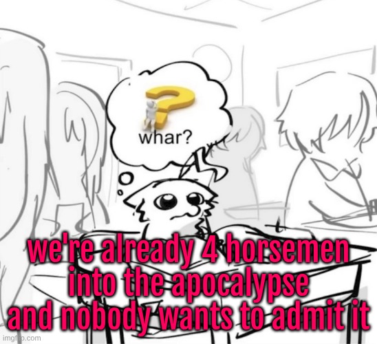 excessive tampering with human life/artificial life, diving too deep into advancing ai, the constant threat of war, etc | we're already 4 horsemen into the apocalypse and nobody wants to admit it | image tagged in whar | made w/ Imgflip meme maker