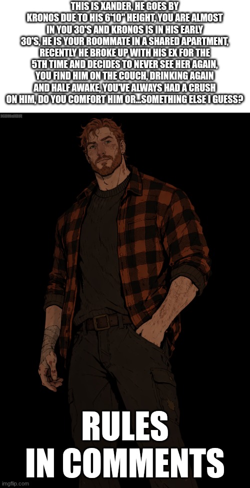THIS IS XANDER, HE GOES BY KRONOS DUE TO HIS 6'10" HEIGHT, YOU ARE ALMOST IN YOU 30'S AND KRONOS IS IN HIS EARLY 30'S, HE IS YOUR ROOMMATE IN A SHARED APARTMENT, RECENTLY HE BROKE UP WITH HIS EX FOR THE 5TH TIME AND DECIDES TO NEVER SEE HER AGAIN, YOU FIND HIM ON THE COUCH, DRINKING AGAIN AND HALF AWAKE, YOU'VE ALWAYS HAD A CRUSH ON HIM, DO YOU COMFORT HIM OR...SOMETHING ELSE I GUESS? RULES IN COMMENTS | made w/ Imgflip meme maker