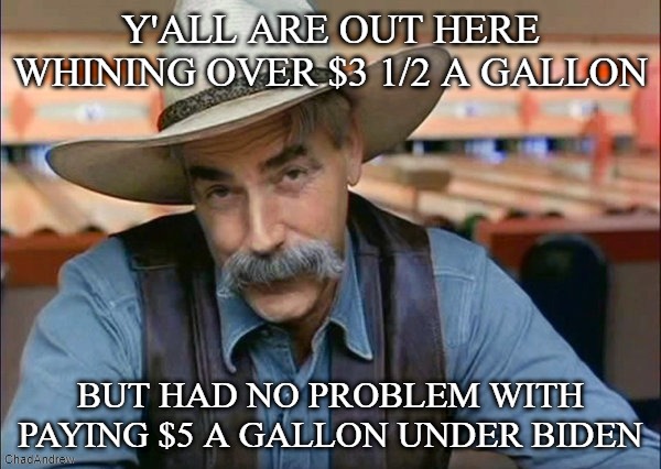 Are you hypocrites finished whining yet? | Y'ALL ARE OUT HERE WHINING OVER $3 1/2 A GALLON; BUT HAD NO PROBLEM WITH PAYING $5 A GALLON UNDER BIDEN | image tagged in sam elliott special kind of stupid,democrats,crying democrats,joe biden | made w/ Imgflip meme maker
