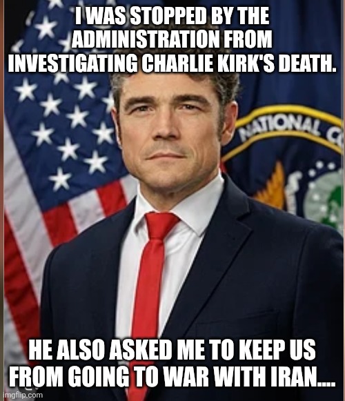 Joe Kent....American hero | I WAS STOPPED BY THE ADMINISTRATION FROM INVESTIGATING CHARLIE KIRK'S DEATH. HE ALSO ASKED ME TO KEEP US FROM GOING TO WAR WITH IRAN.... | image tagged in donald trump,trump,maga,iran,israel,nevertrump | made w/ Imgflip meme maker
