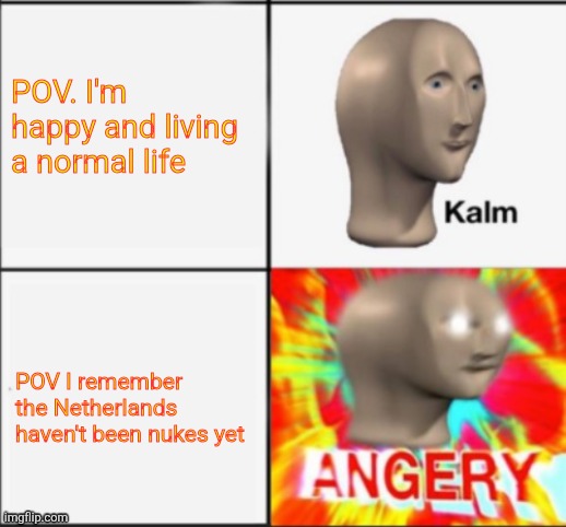 kalm angery | POV. I'm happy and living a normal life; POV I remember the Netherlands haven't been nukes yet | image tagged in kalm angery | made w/ Imgflip meme maker