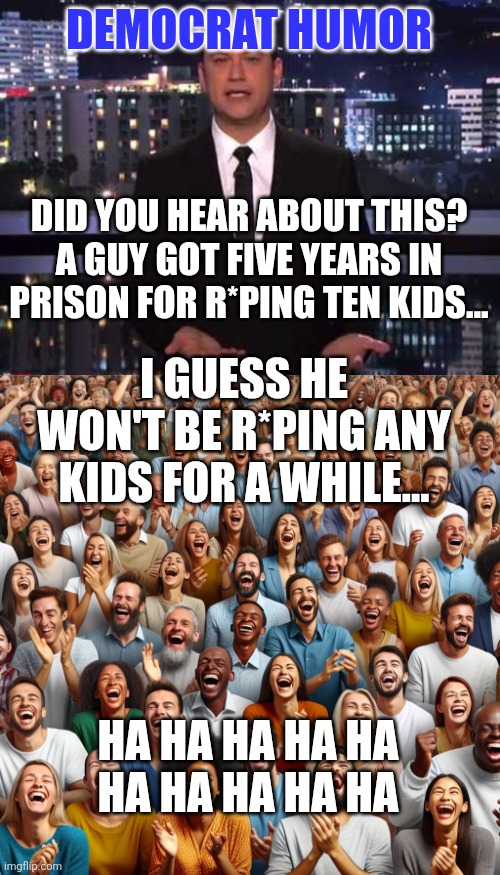I don't get it... | DEMOCRAT HUMOR; DID YOU HEAR ABOUT THIS? A GUY GOT FIVE YEARS IN PRISON FOR R*PING TEN KIDS... I GUESS HE WON'T BE R*PING ANY KIDS FOR A WHILE... HA HA HA HA HA
HA HA HA HA HA | image tagged in jimmy kimmel,crowd of people laughing | made w/ Imgflip meme maker