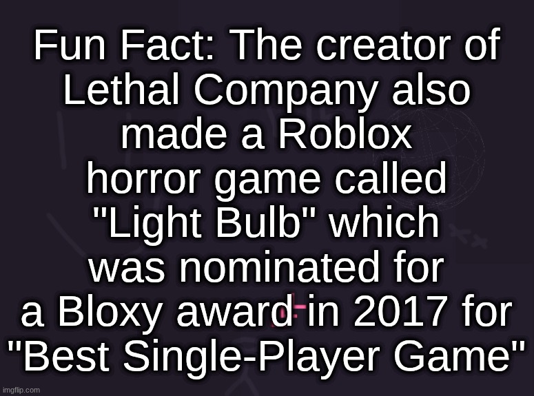 vik's image | Fun Fact: The creator of
Lethal Company also
made a Roblox
horror game called
"Light Bulb" which
was nominated for
a Bloxy award in 2017 for
"Best Single-Player Game" | image tagged in vik's image | made w/ Imgflip meme maker