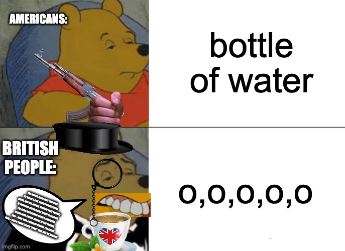 british people be like: | bottle of water; AMERICANS:; o,o,o,o,o; BRITISH PEOPLE:; THE WHOLE THING WAS INSPIRED BY MILNE’S SON, CHRISTOPHER ROBIN MILNE, AND HIS ACTUAL STUFFED TOYS BOUGHT AT HARRODS DEPARTMENT STORE IN LONDON. THE BEAR WAS NAMED AFTER A CANADIAN BLACK BEAR CALLED WINNIE AT THE LONDON ZOO—WHO WAS A MASCOT DURING THE GREAT WAR—AND A SWAN CALLED "POOH" THEY MET ON HOLIDAY. | image tagged in memes,tuxedo winnie the pooh,british | made w/ Imgflip meme maker