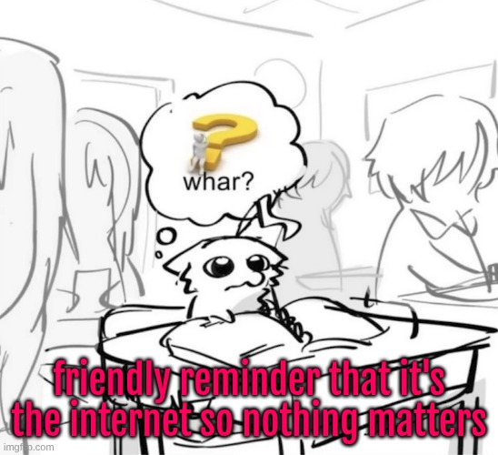 also a reminder that people have free will and are entitled to having their own opinions, even if they suck ass | friendly reminder that it's the internet so nothing matters | image tagged in whar | made w/ Imgflip meme maker