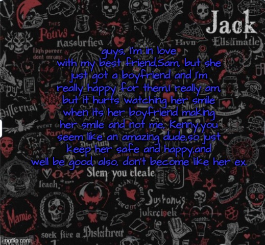 Jacks announcement template | guys, I'm in love with my best friend,Sam, but she just got a boyfriend and I'm really happy for them,I really am, but it hurts watching her smile when its her boyfriend making her smile and not me, Kenny,you seem like an amazing dude,so just keep her safe and happy,and well be good, also, don't become like her ex. | image tagged in jacks announcement template | made w/ Imgflip meme maker