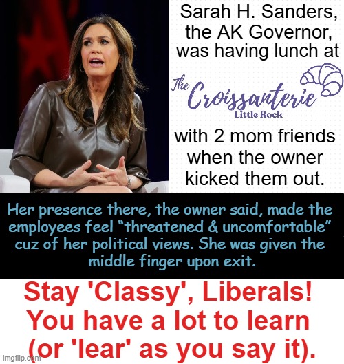 You just can't make this stuff up!! The "D" in Democrats stands for "DUMB". | Sarah H. Sanders, the AK Governor, was having lunch at; with 2 mom friends 
when the owner 
kicked them out. Her presence there, the owner said, made the 

employees feel “threatened & uncomfortable” 

cuz of her political views. She was given the 

middle finger upon exit. Stay 'Classy', Liberals! 
You have a lot to learn 
(or 'lear' as you say it). | image tagged in sarah huckabee sanders,arkansas,governor,democrats,why can't you just be normal,political humor | made w/ Imgflip meme maker