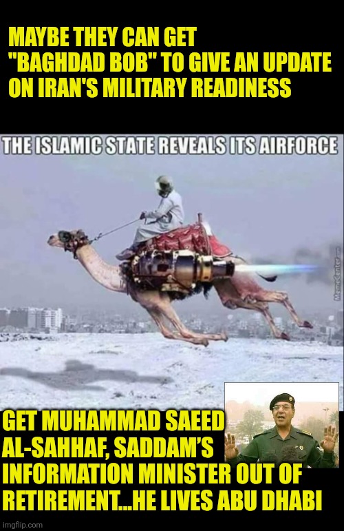 Maybe they can get "Baghdad Bob" to give an update on Iran's military readiness | MAYBE THEY CAN GET "BAGHDAD BOB" TO GIVE AN UPDATE ON IRAN'S MILITARY READINESS; GET MUHAMMAD SAEED AL-SAHHAF, SADDAM’S INFORMATION MINISTER OUT OF RETIREMENT...HE LIVES ABU DHABI | image tagged in trust baghdad bob,iran,iranian airforce,war,camel,abu dhabi | made w/ Imgflip meme maker