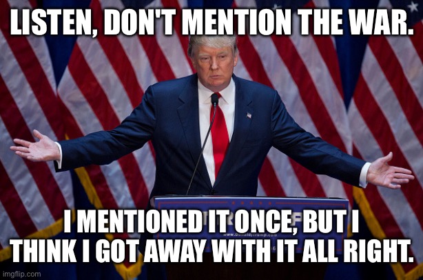 Donald Trump | LISTEN, DON'T MENTION THE WAR. I MENTIONED IT ONCE, BUT I THINK I GOT AWAY WITH IT ALL RIGHT. | image tagged in donald trump | made w/ Imgflip meme maker