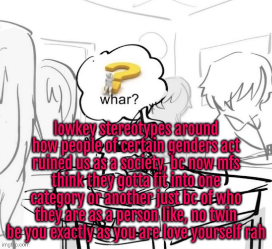 but I also dgaf you do you gng (as I said, be yourself and love yourself always twinsies <3) | lowkey stereotypes around how people of certain genders act ruined us as a society, bc now mfs think they gotta fit into one category or another just bc of who they are as a person like, no twin be you exactly as you are love yourself rah | image tagged in whar | made w/ Imgflip meme maker