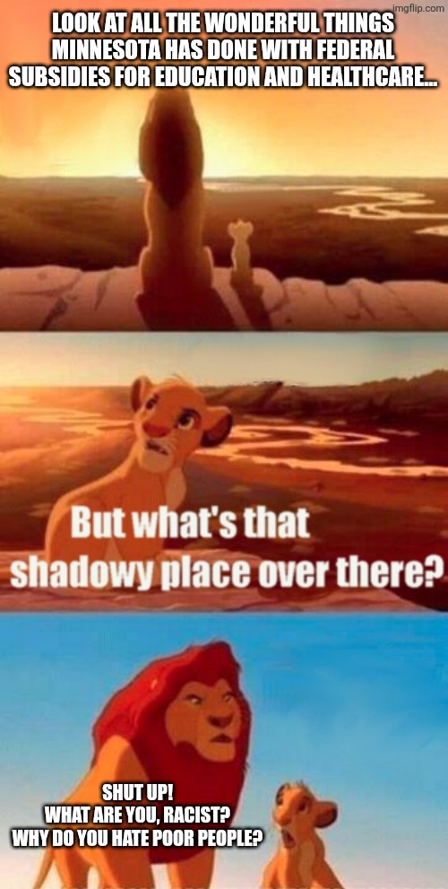 just kidding it's all a shadowy place | LOOK AT ALL THE WONDERFUL THINGS MINNESOTA HAS DONE WITH FEDERAL SUBSIDIES FOR EDUCATION AND HEALTHCARE... SHUT UP!
WHAT ARE YOU, RACIST?
WHY DO YOU HATE POOR PEOPLE? | image tagged in memes,simba shadowy place,political meme | made w/ Imgflip meme maker