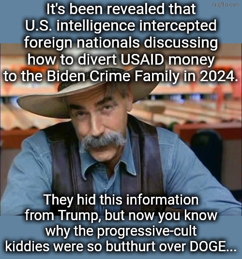 I didn't disable comments | It's been revealed that U.S. intelligence intercepted foreign nationals discussing how to divert USAID money to the Biden Crime Family in 2024. They hid this information from Trump, but now you know why the progressive-cult kiddies were so butthurt over DOGE... | image tagged in sam elliott special kind of stupid,political meme | made w/ Imgflip meme maker
