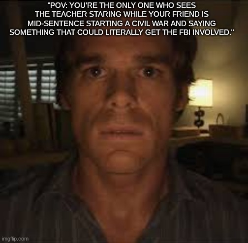 The Exact Moment My Life Ended | "POV: YOU’RE THE ONLY ONE WHO SEES THE TEACHER STARING WHILE YOUR FRIEND IS MID-SENTENCE STARTING A CIVIL WAR AND SAYING SOMETHING THAT COULD LITERALLY GET THE FBI INVOLVED." | image tagged in dexter stare,school,relatable | made w/ Imgflip meme maker