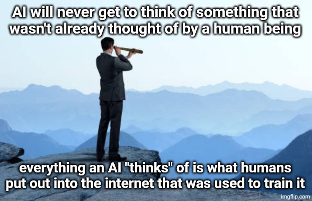 man looking through monocular on cliff | AI will never get to think of something that
wasn't already thought of by a human being; everything an AI "thinks" of is what humans put out into the internet that was used to train it | image tagged in man looking through monocular on cliff | made w/ Imgflip meme maker