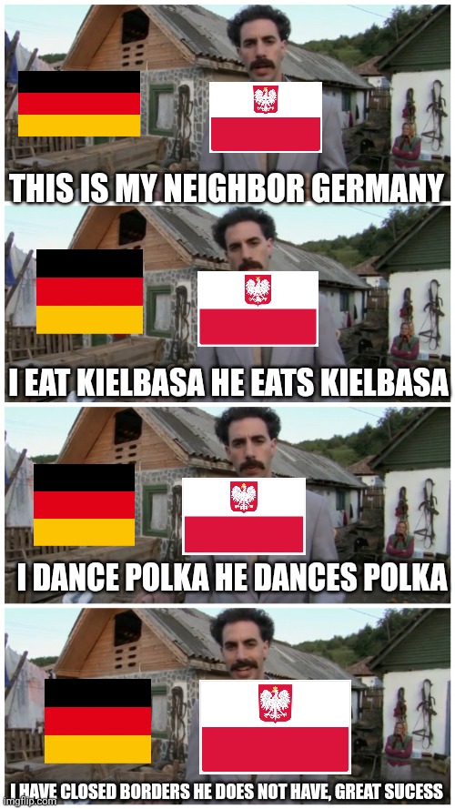 Borat neighbour | THIS IS MY NEIGHBOR GERMANY; I EAT KIELBASA HE EATS KIELBASA; I DANCE POLKA HE DANCES POLKA; I HAVE CLOSED BORDERS HE DOES NOT HAVE, GREAT SUCESS | image tagged in borat neighbour,poland,germany | made w/ Imgflip meme maker